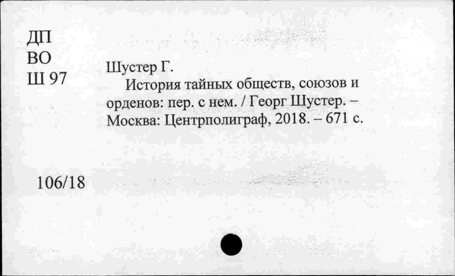 ﻿во
Ш 97
Шустер Г.
История тайных обществ, союзов и орденов: пер. с нем. / Георг Шустер. -Москва: Центрполиграф, 2018. - 671 с
106/18